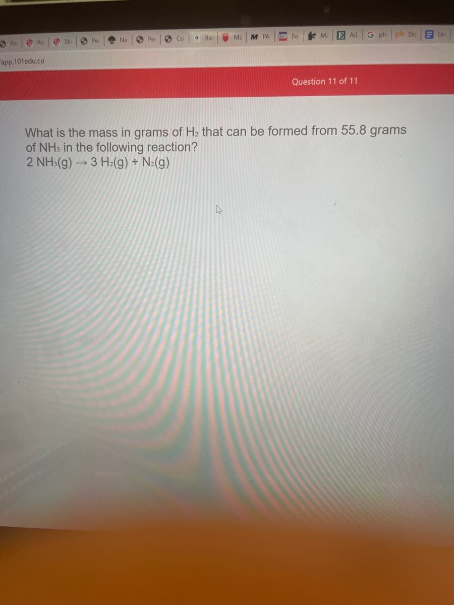 T Ma
M PA
USN Be
* Ma
E Ad
G ph
ph Do
E Un
O Ac.
6 Pec
O Na
O Pe
Со
Bas
3 Pe
Stu
"app.101edu.co
Question 11 of 11
What is the mass in grams of H2 that can be formed from 55.8 grams
of NH3 in the following reaction?
2 NH:(g) → 3 H:(g) + N:(g)
