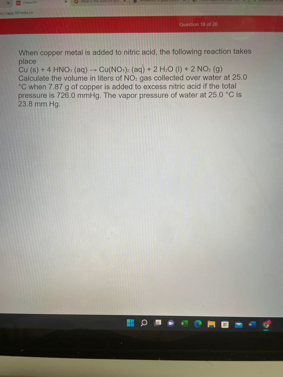 Q What is the mass (in grar
OChem101
os//app.101edu.co
Question 18 of 20
When copper metal is added to nitric acid, the following reaction takes
place
Cu (s) + 4 HNO: (aq) → Cu(NO:): (aq) + 2 H2O (I) + 2 NO2 (g)
Calculate the volume in liters of NO2 gas collected over water at 25.0
°C when 7.87 g of copper is added to excess nitric acid if the total
pressure is 726.0 mmHg. The vapor pressure of water at 25.0 °C is
23.8 mm Hg.
