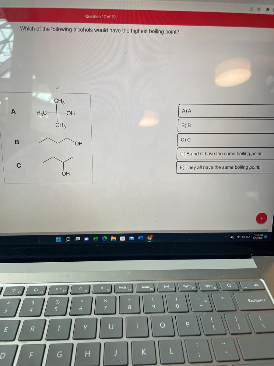 3
#
E
D
A
Which of the following alcohols would have the highest boiling point?
B
C
$
4
R
F
H3C-
4
CH3
CH3
DII
%
5
OH
OH
T
G
OH
^
Question 17 of 30
6
F6
Y
H
*
F7
&
7
U
J
PrtScn
F8
* co
8
|
Home
K
(
9
End 10
O
L
)
0
A) A
B) B
C) C
D) B and C have the same boiling point.
E) They all have the same boiling point.
PgUp
P
PgDn
O
1:59 PM
9/5/2022
Del
Backspace