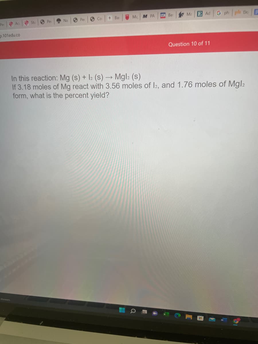 * Ma
E Ad G ph pl De E
O Stu
O Pe
Na
O Pec
6 Co
Bas
I Ma
M РА
USN Be
Pe Ac
p.101edu.co
Question 10 of 11
In this reaction: Mg (s) +
If 3.18 moles of Mg react with 3.56 moles of l2, and 1.76 moles of Mgl2
form, what is the percent yield?
l2 (s) → Mgl2 (s)
