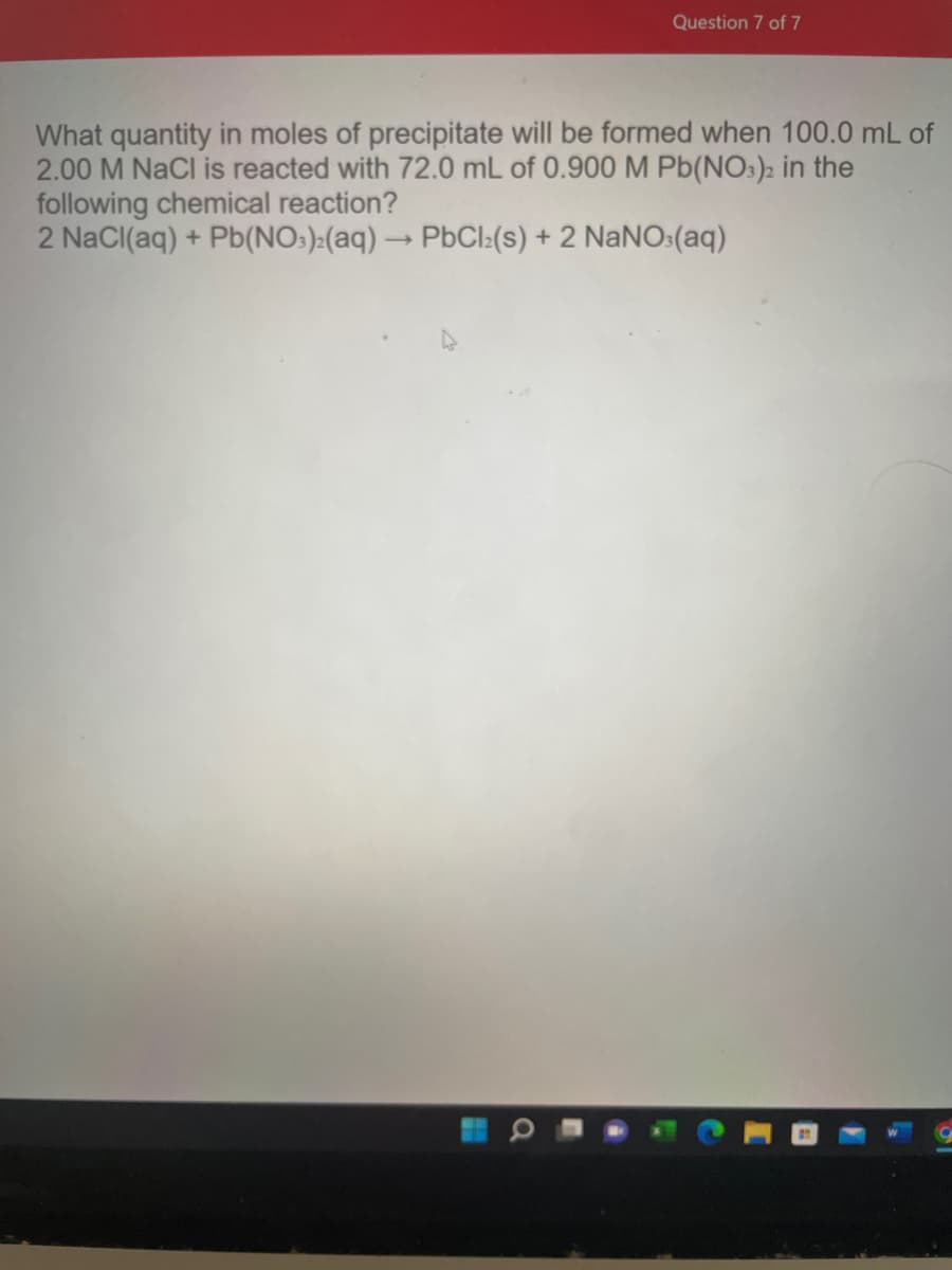 Question 7 of 7
What quantity in moles of precipitate will be formed when 100.0 mL of
2.00 M NaCl is reacted with 72.0 mL of 0.900 M Pb(NO:)2 in the
following chemical reaction?
2 NaCI(aq) + Pb(NO:):(aq) → PbCl:(s) + 2 NANO:(aq)
