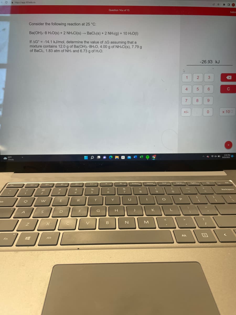 - с
Fn
65°F
Cloudy
https://app.101edu.co
7
1
7
Q
A
Consider the following reaction at 25 °C:
Ba(OH)-8 H.O(s) + 2 NH.Cl(s) —+ BaCl(s) + 2 NH:(g) + 10 H:O(l)
If AG = -14.1 kJ/mol, determine the value of AG assuming that a
mixture contains 12.0 g of Ba(OH): 8H:O, 4.00 g of NH.Cl(s), 7.79 g
of BaCl, 1.83 atm of NH, and 6.73 g of H₂O.
Z
Ⓡ
2
W
S
Alt
2
3
d
E
D
FR
C
do..
$
1
R
F
V
O
All
%
5
5
T
Question 14.e of 15
G
6
B
Y
H
&
7
U
N
8
1
JK
M
(
9
O
O
L
P
►
1
4
7
+/-
Alt
2 3
-26.93 kJ
5 6
8
?
9
0
14 +
694E
B
10
Subm
X
C
x 100
5:59 PM