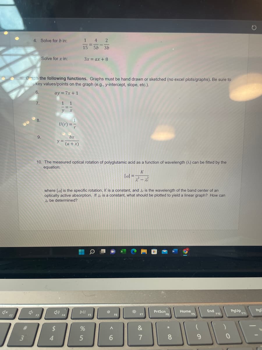 4x
F2
#
3
4. Solve for b in:
5. Solve for x in:
Graph the following functions. Graphs must be hand drawn or sketched (no excel plots/graphs). Be sure to
note key values/points on the graph (e.g., y-intercept, slope, etc.).
6.
ay = 7x + 1
7.
8.
9.
F3
1 1
-=-
y x
U(r) ==
r
$
4
y =
10. The measured optical rotation of polyglutamic acid as a function of wavelength (2) can be fitted by the
equation:
4)
bx
(a + x)
1
4 2
=
15 5b 3b
3x = ax + 8
where [a] is the specific rotation, K is a constant, and Ac is the wavelength of the band center of an
optically active absorption. If c is a constant, what should be plotted to yield a linear graph? How can
Ac be determined?
F4
DII
%
5
F5
¤
A
6
[a] =
F6
K
2²-2²
*
F7
&
7
PrtScn
F8
* CO
8
19
Home
F9
9
End
F10
0
PgUp
F11
-
PgC