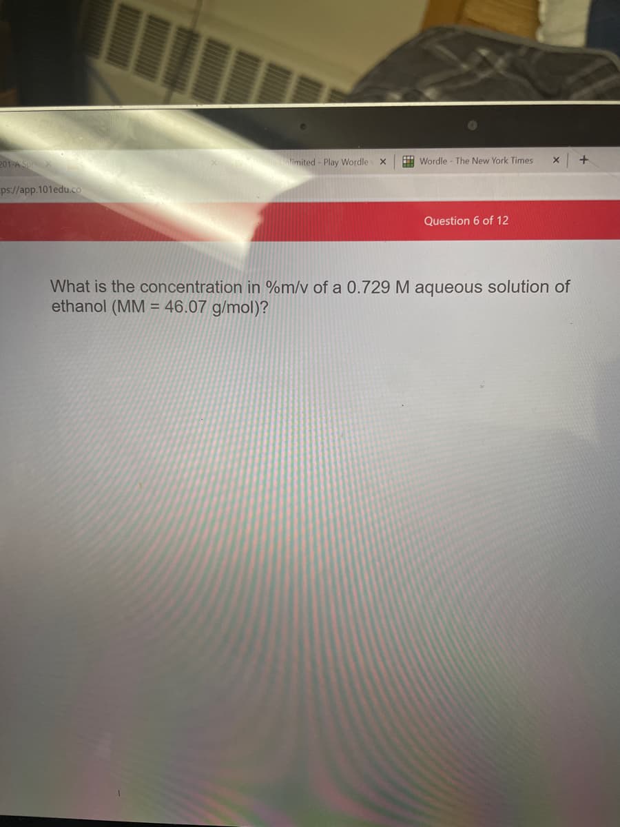 201 A SpriX
limited - Play Wordle
H Wordle - The New York Times
ps://app.101edu.co
Question 6 of 12
What is the concentration in %m/v of a 0.729 M aqueous solution of
ethanol (MM = 46.07 g/mol)?
%3D
