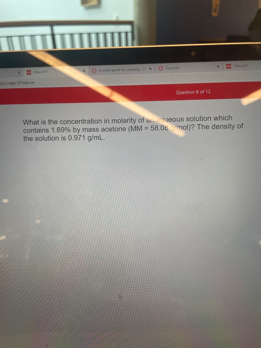101 Chem101
O A useful guide for studying : C x
* Chem101
101 Chem101
tps://app.101edu.co
Question 8 of 12
What is the concentration in molarity of an aqueous solution which
contains 1.69% by mass acetone (MM = 58.08 g/mol)? The density of
the solution is 0.971 g/mL.
%3D
