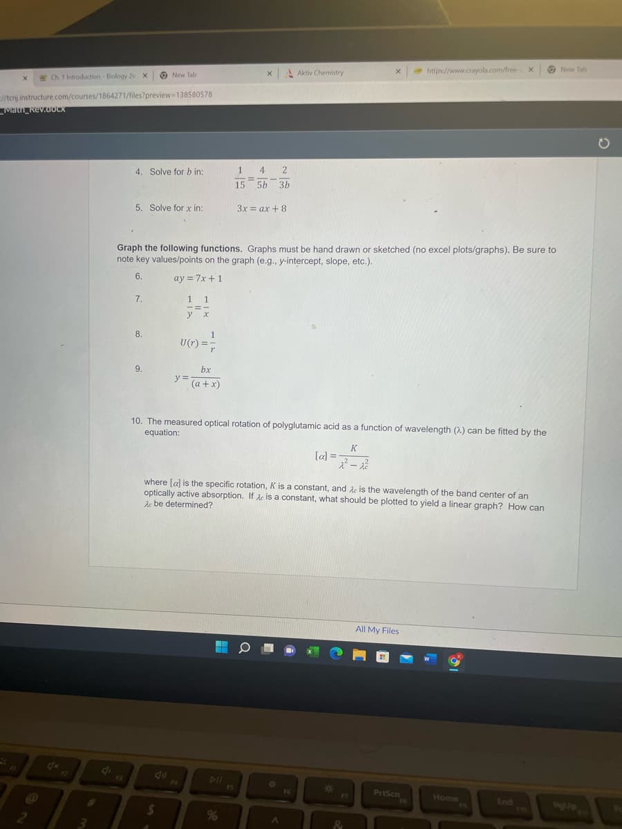 Ch 1 Introduction - Biology 2e X
=//tcnj.instructure.com/courses/1864271/files?preview-138580578
X
Math_Rev.docx
FI
2
3
4
F3
4. Solve for b in:
5. Solve for x in:
New Tab
7.
8.
9.
1 1
y x
$
Graph the following functions. Graphs must be hand drawn or sketched (no excel plots/graphs). Be sure to
note key values/points on the graph (e.g., y-intercept, slope, etc.).
6.
ay = 7x + 1
1
U(r)= r
y =
bx
(a + x)
X
1 4 2
15 5b 3b
%
3x = ax + 8
FS
Aktiv Chemistry
10. The measured optical rotation of polyglutamic acid as a function of wavelength (2) can be fitted by the
equation:
*
F6
[a] =
where [a] is the specific rotation, K is a constant, and Ac is the wavelength of the band center of an
optically active absorption. If A is a constant, what should be plotted to yield a linear graph? How can
Ac be determined?
X
K
2²-2²
*
https://www.crayola.com/free-
All My Files
PrtScn
X
Home
End
New Tab