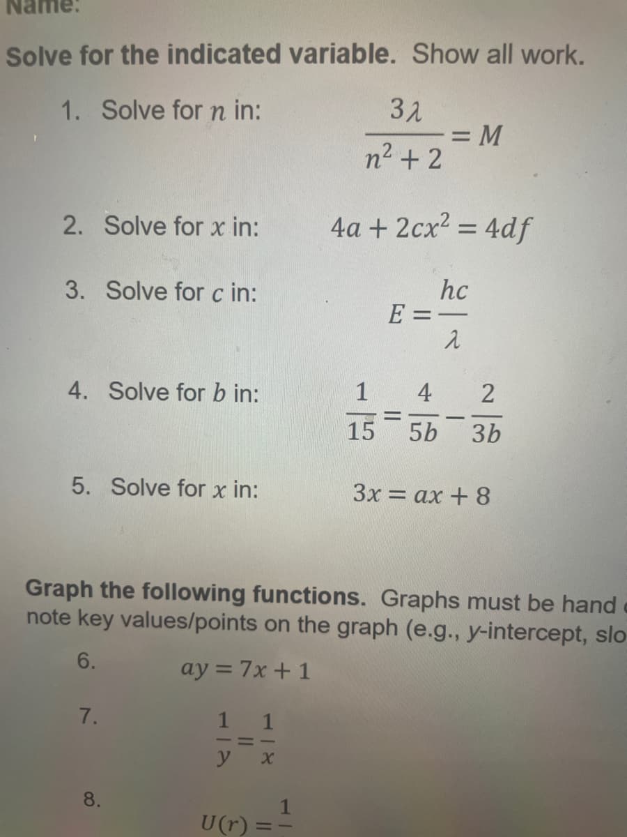 Solve for the indicated variable. Show all work.
1. Solve for n in:
2. Solve for x in:
3. Solve for c in:
4. Solve for b in:
5. Solve for x in:
7.
8.
1
1
—=—
y X
U(r)
11
31
n² +2
Graph the following functions. Graphs must be hand
note key values/points on the graph (e.g., y-intercept, slo
6.
ay = 7x + 1
1
= M
4a + 2cx² = 4df
hc
E=-
-
2
1
4
2
15 5b 3b
3x=ax +8