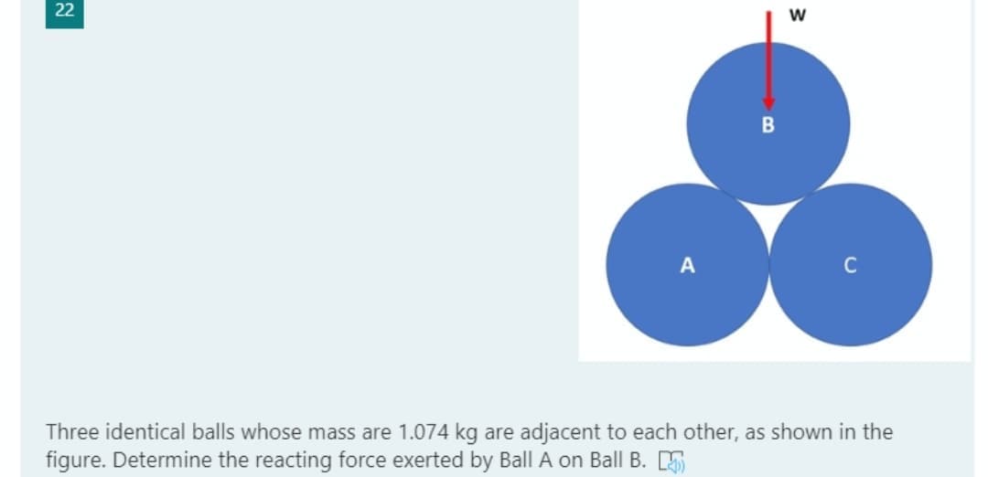 22
w
C
Three identical balls whose mass are 1.074 kg are adjacent to each other, as shown in the
figure. Determine the reacting force exerted by Ball A on Ball B. 5
