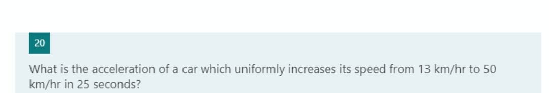 20
What is the acceleration of a car which uniformly increases its speed from 13 km/hr to 50
km/hr in 25 seconds?
