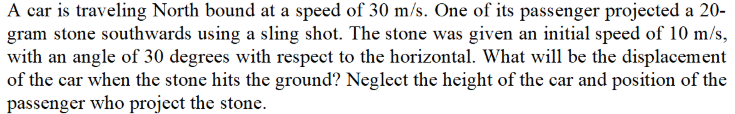 A car is traveling North bound at a speed of 30 m/s. One of its passenger projected a 20-
gram stone southwards using a sling shot. The stone was given an initial speed of 10 m/s,
with an angle of 30 degrees with respect to the horizontal. What will be the displacement
of the car when the stone hits the ground? Neglect the height of the car and position of the
passenger who project the stone.
