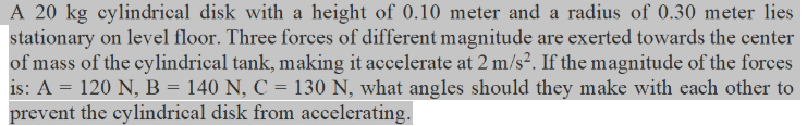 A 20 kg cylindrical disk with a height of 0.10 meter and a radius of 0.30 meter lies
stationary on level floor. Three forces of different magnitude are exerted towards the center
of mass of the cylindrical tank, making it accelerate at 2 m/s?. If the magnitude of the forces
is: A = 120 N, B = 140 N, C = 130 N, what angles should they make with each other to
prevent the cylindrical disk from accelerating.
