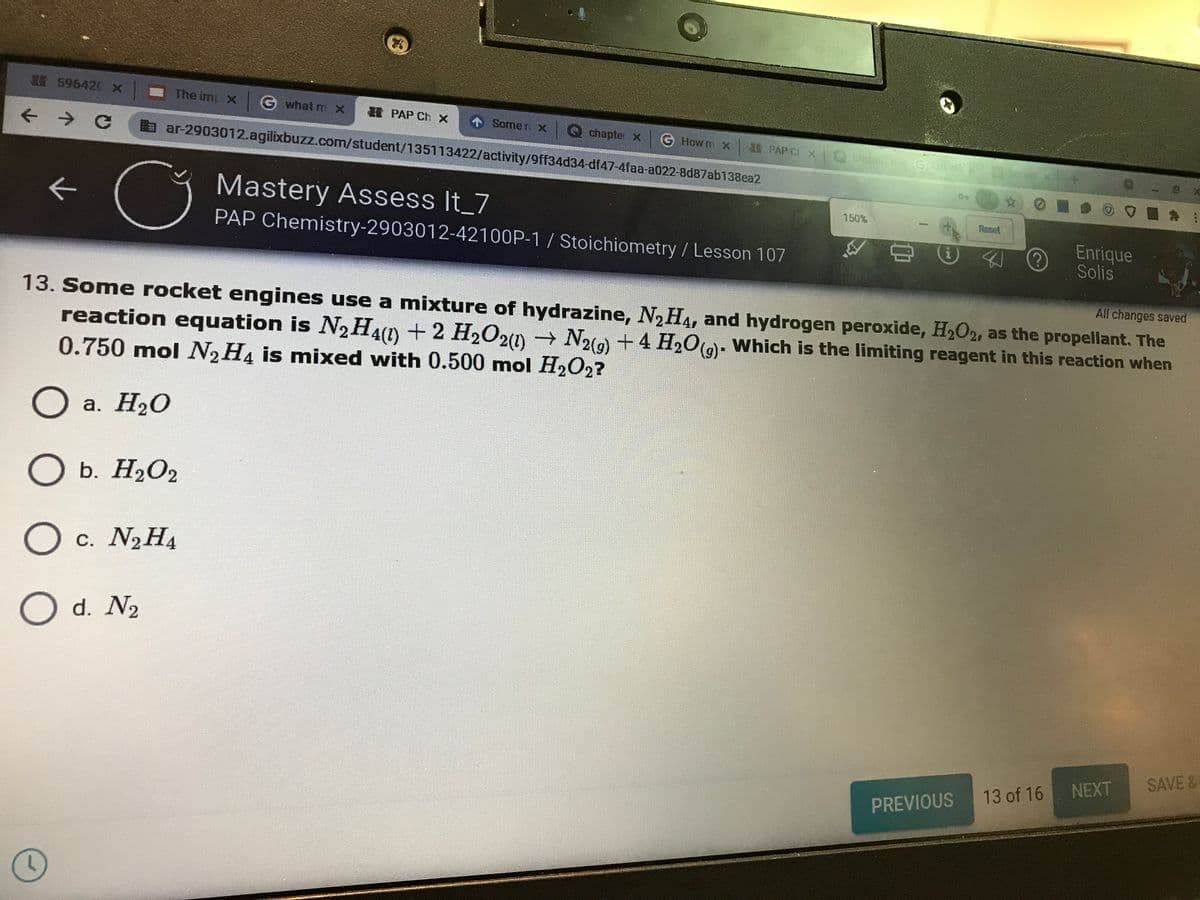 596420 x
The imp X
G what mX
H PAP Ch x
1 Some r х
chapter x
G How m X
a ar-2903012.agilixbuzz.com/student/135113422/activity/9ff34d34-df47-4faa-a022-8d87ab138ea2
E PAP CI X
Chemis
Session
Mastery Assess It_7
150%
Reset
PAP Chemistry-2903012-42100P-1/ Stoichiometry / Lesson 107
Enrique
Solis
All changes saved
13. Some rocket engines use a mixture of hydrazine, N2H4, and hydrogen peroxide, H2O2, as the propellant. The
reaction equation is N2H4(1) +2 H2O20 N2)+4 H2O()- Which is the limiting reagent in this reaction when
0.750 mol N2H4 is mixed with 0.500 mol H2O2?
а. Н2О
O b. H2O2
O c. N2H4
d. N2
SAVE&
13 of 16 NEXT
PREVIOUS
