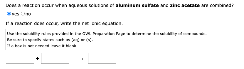 Does a reaction occur when aqueous solutions of aluminum sulfate and zinc acetate are combined?
yes Ono
If a reaction does occur, write the net ionic equation.
Use the solubility rules provided in the OWL Preparation Page to determine the solubility of compounds.
Be sure to specify states such as (aq) or (s).
If a box is not needed leave it blank.
+
