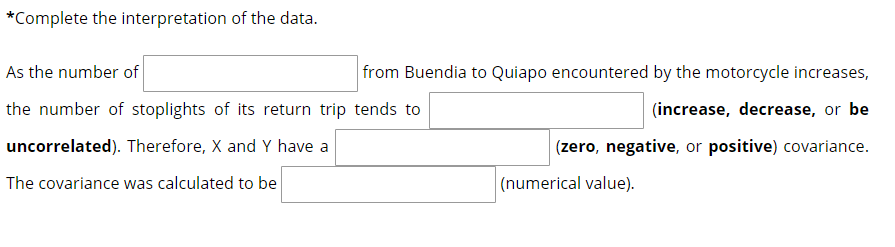 *Complete the interpretation of the data.
As the number of
from Buendia to Quiapo encountered by the motorcycle increases,
the number of stoplights of its return trip tends to
(increase, decrease, or be
uncorrelated). Therefore, X and Y have a
(zero, negative, or positive) covariance.
The covariance was calculated to be
|(numerical value).
