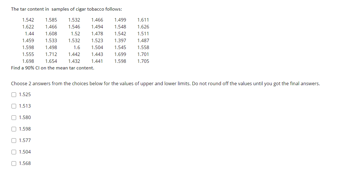 The tar content in samples of cigar tobacco follows:
1.542
1.585
1.532
1.466
1.499
1.611
1.622
1.466
1.546
1.494
1.548
1.626
1.44
1.608
1.52
1.478
1.542
1.511
1.459
1.533
1.532
1.523
1.397
1.487
1.598
1.498
1.6
1.504
1.545
1.558
1.555
1.712
1.442
1.443
1.699
1.701
1.698
1.654
1.432
1.441
1.598
1.705
Find a 90% Cl on the mean tar content.
Choose 2 answers from the choices below for the values of upper and lower limits. Do not round off the values until you got the final answers.
O 1.525
O 1.513
O 1.580
O 1.598
1.577
O 1.504
O 1.568
