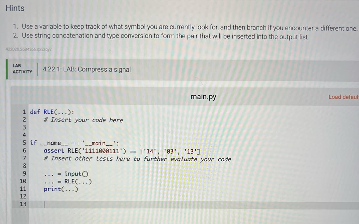 Hints
1. Use a variable to keep track of what symbol you are currently look for, and then branch if you encounter a different one.
2. Use string concatenation and type conversion to form the pair that will be inserted into the output list
422020.2684366.qx3zqy7
LAB
ACTIVITY
1 def RLE(...):
L2345678
4.22.1: LAB: Compress a signal
9
10
5 if __name__ ==
11
12
13
# Insert your code here
'__main__':
assert RLE('1111000111')
['14', '03', '13']
#Insert other tests here to further evaluate your code
=
input()
RLE(...)
print (...)
main.py
==
Load default