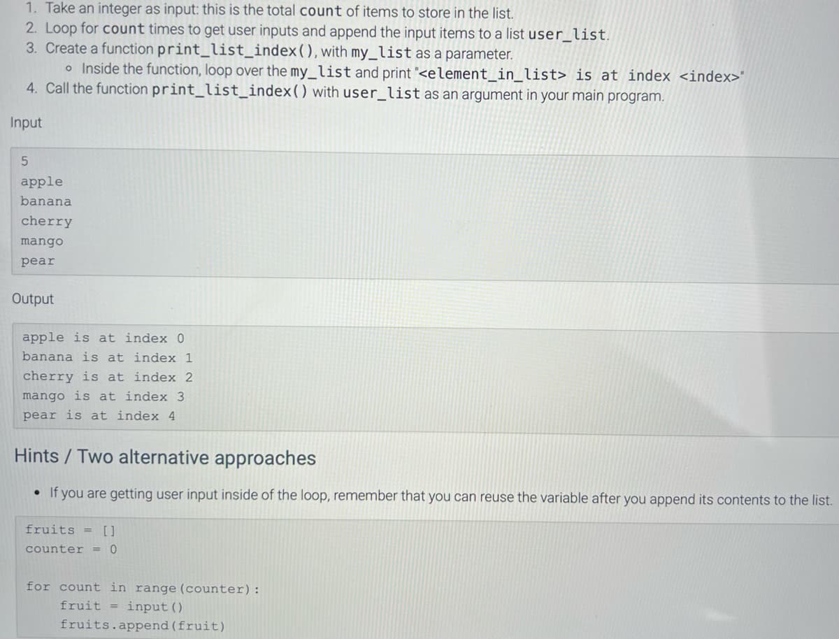 1. Take an integer as input: this is the total count of items to store in the list.
2. Loop for count times to get user inputs and append the input items to a list user_list.
3. Create a function print_list_index (), with my_list as a parameter.
o Inside the function, loop over the my_list and print "<element_in_list> is at index <index>"
4. Call the function print_list_index () with user_list as an argument in your main program.
Input
5
apple
banana
cherry
mango
pear
Output
apple is at index 0
banana is at index 1
cherry is at index 2
mango is at index 3
pear is at index 4
Hints / Two alternative approaches
●
If you are getting user input inside of the loop, remember that you can reuse the variable after you append its contents to the list.
fruits = []
counter = 0
for count in range (counter):
fruit = input ()
fruits.append (fruit)