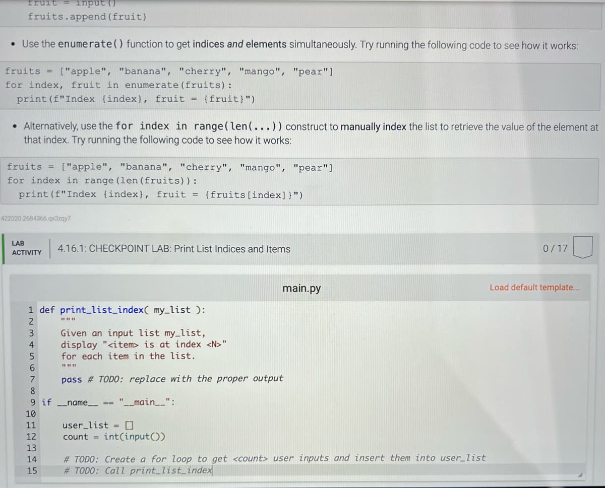 fruit = input (
fruits.append (fruit)
• Use the enumerate() function to get indices and elements simultaneously. Try running the following code to see how it works:
fruits = ["apple", "banana", "cherry", "mango", "pear"]
for index, fruit in enumerate (fruits):
print (f"Index {index), fruit = {fruit)")
• Alternatively, use the for index in range (len (...)) construct to manually index the list to retrieve the value of the element at
that index. Try running the following code to see how it works:
fruits = ["apple", "banana", "cherry", "mango", "pear"]
for index in range (len (fruits)) :
print (f"Index (index), fruit = {fruits [index]}")
422020.2684366.qx3zqy7
LAB
ACTIVITY
1 def print_list_index( my_list ):
2
3
4
4.16.1: CHECKPOINT LAB: Print List Indices and Items
11
12
13
14
15
||||||
Given an input list my_list,
display "<item> is at index <N>"
for each item in the list.
###
5
6
7
8
9 if __name__ == "__main__":
10
main.py
pass # TODO: replace with the proper output
user_list = []
count= int(input())
#TODO: Create a for loop to get <count> user inputs and insert them into user_list
#TODO: Call print_list_index
0/17
Load default template...