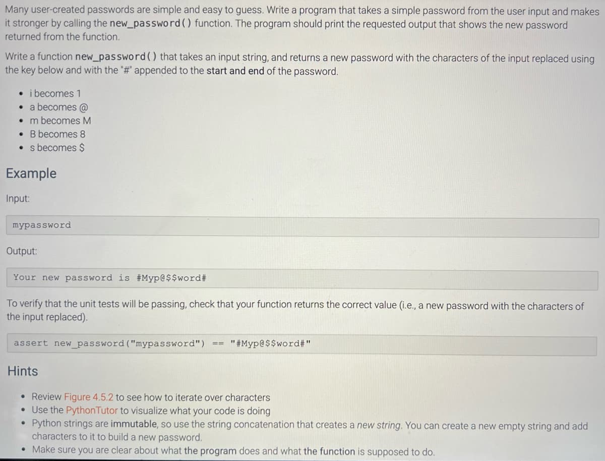 Many user-created passwords are simple and easy to guess. Write a program that takes a simple password from the user input and makes
it stronger by calling the new_password () function. The program should print the requested output that shows the new password
returned from the function.
Write a function new_password () that takes an input string, and returns a new password with the characters of the input replaced using
the key below and with the "#" appended to the start and end of the password.
• i becomes 1
• a becomes @
. m becomes M
. B becomes 8
s becomes $
Example
Input:
mypassword
Output:
Your new password is #Myp@$$word#
To verify that the unit tests will be passing, check that your function returns the correct value (i.e., a new password with the characters of
the input replaced).
assert new_password ("mypassword")
Hints
==
"#Myp@$$word#"
• Review Figure 4.5.2 to see how to iterate over characters
• Use the Python Tutor to visualize what your code is doing
●
Python strings are immutable, so use the string concatenation that creates a new string. You can create a new empty string and add
characters to it to build a new password.
• Make sure you are clear about what the program does and what the function is supposed to do.