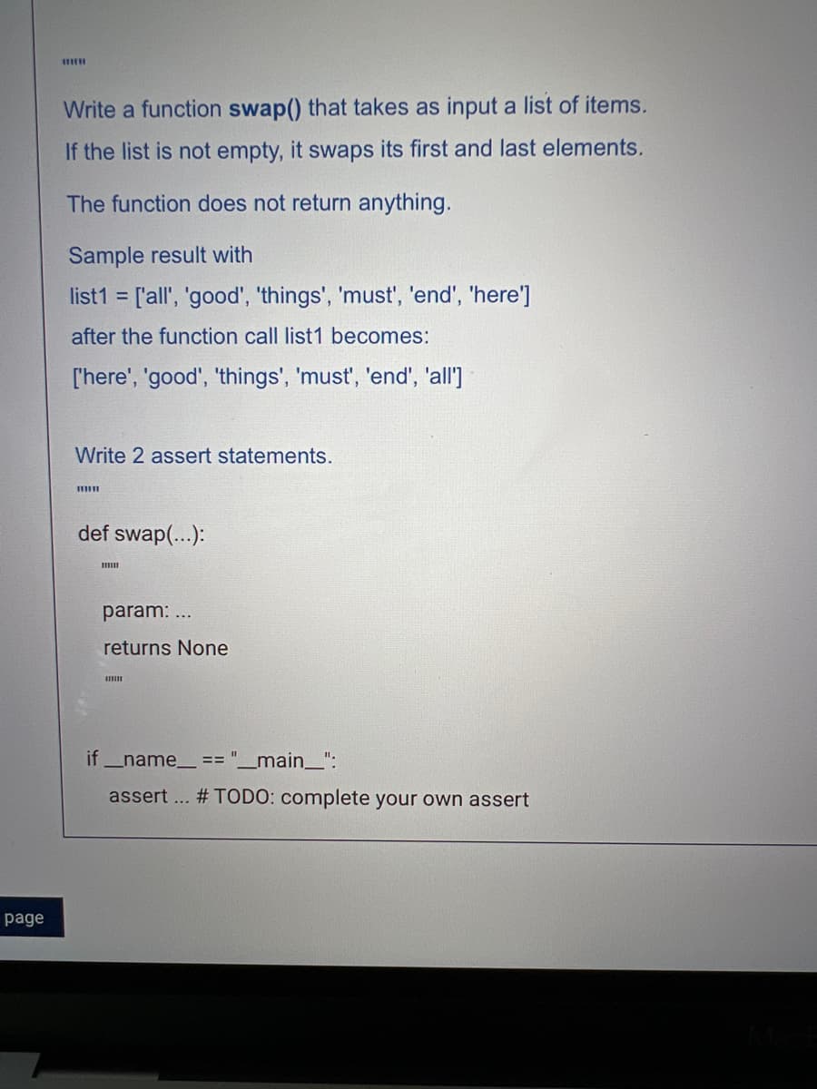 page
WITH
Write a function swap() that takes as input a list of items.
If the list is not empty, it swaps its first and last elements.
The function does not return anything.
Sample result with
list1= ['all', 'good', 'things', 'must', 'end', 'here']
after the function call list1 becomes:
['here', 'good', 'things', 'must', 'end', 'all']
Write 2 assert statements.
www
def swap(...):
param: ...
returns None
if_name__ == "__main__":
assert ... #TODO: complete your own assert