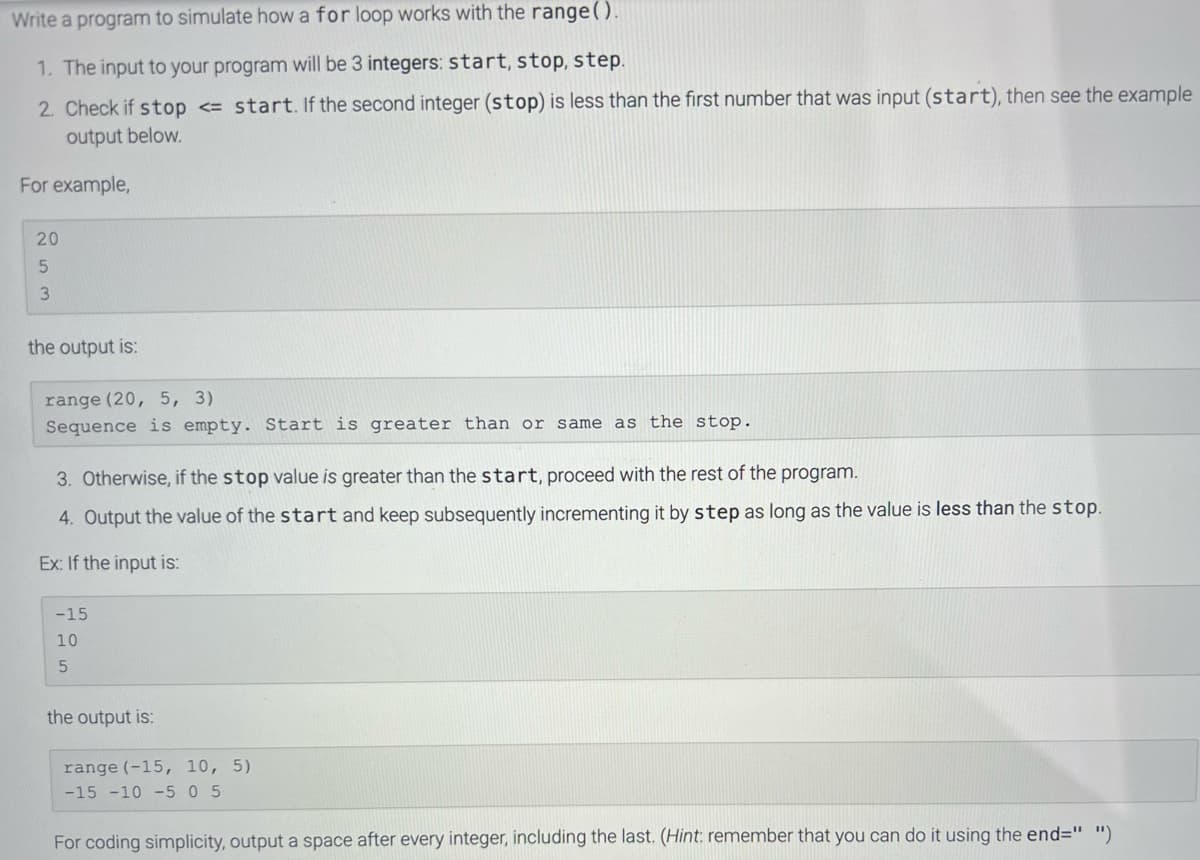 Write
a program to simulate how a for loop works with the range().
1. The input to your program will be 3 integers: start, stop, step.
2. Check if stop <= start. If the second integer (stop) is less than the first number that was input (start), then see the example
output below.
For example,
20
5
3
the output is:
range (20, 5, 3)
Sequence is empty. Start is greater than or same as the stop.
3. Otherwise, if the stop value is greater than the start, proceed with the rest of the program.
4. Output the value of the start and keep subsequently incrementing it by step as long as the value is less than the stop.
Ex: If the input is:
-15
10
5
the output is:
range (-15, 10, 5)
-15 -10 -5 0 5
For coding simplicity, output a space after every integer, including the last. (Hint: remember that you can do it using the end=" ")