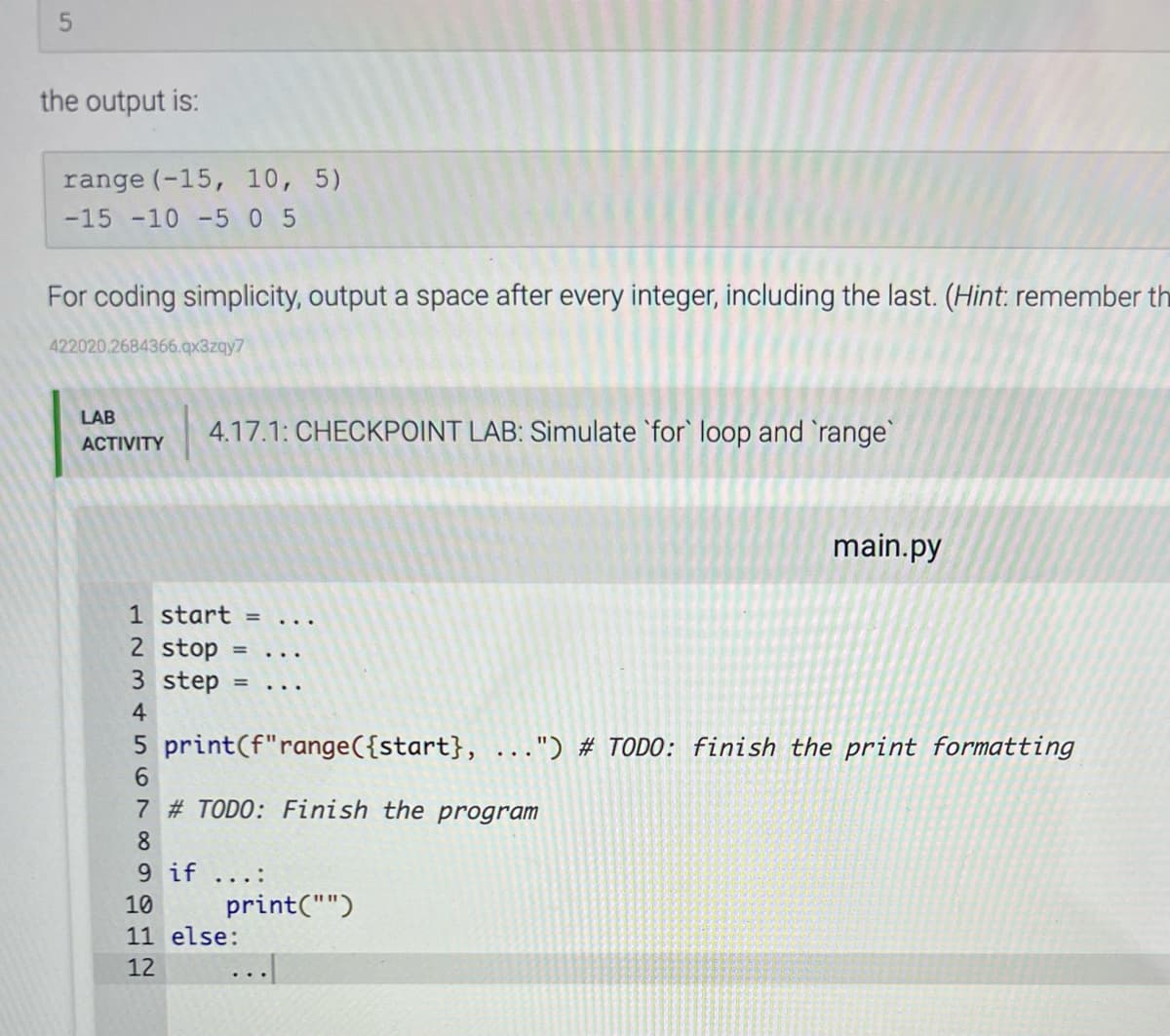 5
the output is:
range (-15, 10, 5)
-15 -10 -5 0 5
For coding simplicity, output a space after every integer, including the last. (Hint: remember th
422020.2684366.qx3zqy7
LAB
ACTIVITY
4.17.1: CHECKPOINT LAB: Simulate for loop and 'range'
8
9 if
1 start =
2 stop =
3 step =
4
5 print (f"range({start}, ...") # TODO: finish the print formatting
6
7 # TODO: Finish the program
...:
print("")
main.py
10
11 else:
12