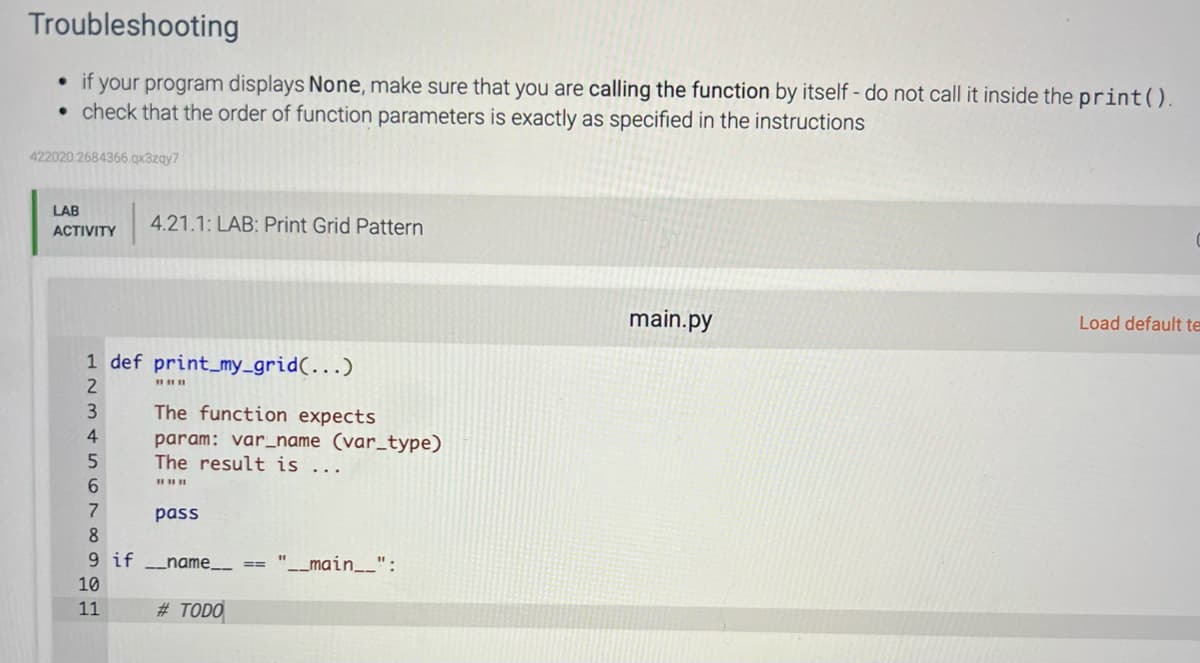 Troubleshooting
if your program displays None, make sure that you are calling the function by itself - do not call it inside the print().
. check that the order of function parameters is exactly as specified in the instructions
422020.2684366.qx3zqy7
LAB
ACTIVITY
4.21.1: LAB: Print Grid Pattern
1 def print_my_grid(...)
2
3
4
5
6
7
8
9 if _name__
10
11
||||||
The function expects
param: var_name (var_type)
The result is ...
||||||
pass
#TODO
"__main__":
main.py
Load default te