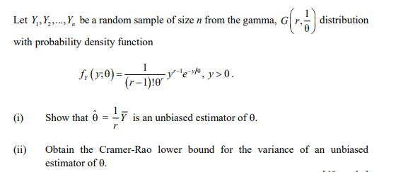 Let Y,,Y,.,Y, be a random sample of size n from the gamma, G
distribution
with probability density function
f; (y;0) =-
1
-y"-'e*® , y >0.
(r-1):0"
(i)
Show that ô = -7
is an unbiased estimator of 0.
(ii)
Obtain the Cramer-Rao lower bound for the variance of an unbiased
estimator of 0.
