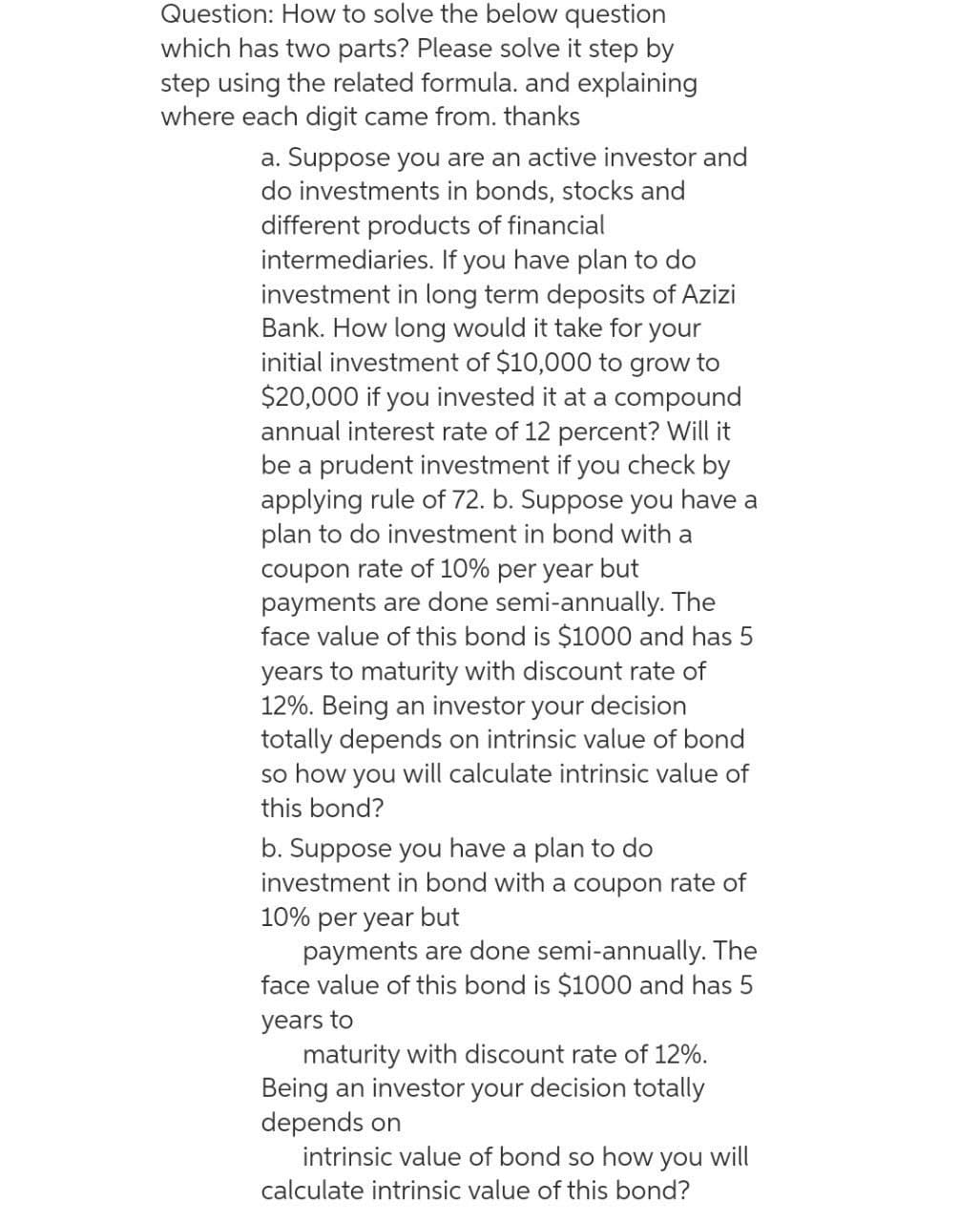 Question: How to solve the below question
which has two parts? Please solve it step by
step using the related formula. and explaining
where each digit came from. thanks
a. Suppose you are an active investor and
do investments in bonds, stocks and
different products of financial
intermediaries. If you have plan to do
investment in long term deposits of Azizi
Bank. How long would it take for your
initial investment of $10,000 to grow to
$20,000 if you invested it at a compound
annual interest rate of 12 percent? Will it
be a prudent investment if you check by
applying rule of 72. b. Suppose you have a
plan to do investment in bond with a
coupon rate of 10% per year but
payments are done semi-annually. The
face value of this bond is $1000 and has 5
years to maturity with discount rate of
12%. Being an investor your decision
totally depends on intrinsic value of bond
so how you will calculate intrinsic value of
this bond?
b. Suppose you have a plan to do
investment in bond with a coupon rate of
10% per year but
payments are done semi-annually. The
face value of this bond is $1000 and has 5
years to
maturity with discount rate of 12%.
Being an investor your decision totally
depends on
intrinsic value of bond so how you will
calculate intrinsic value of this bond?
