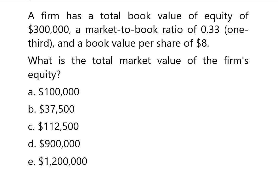 A firm has a total book value of equity of
$300,000, a market-to-book ratio of 0.33 (one-
third), and a book value per share of $8.
What is the total market value of the firm's
equity?
a. $100,000
b. $37,500
c. $112,500
d. $900,000
e. $1,200,000