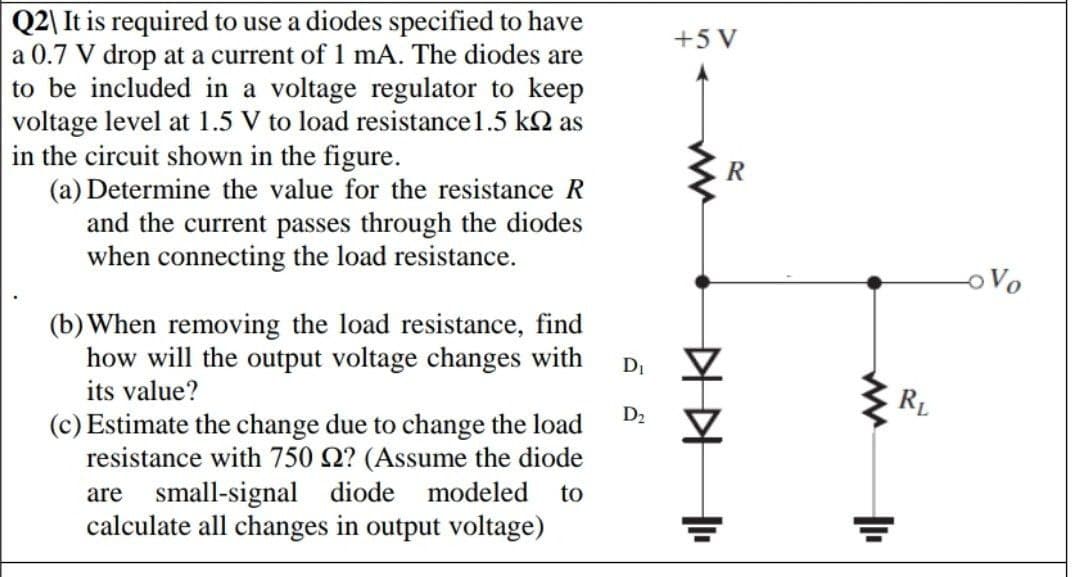 Q2\ It is required to use a diodes specified to have
a 0.7 V drop at a current of 1 mA. The diodes are
to be included in a voltage regulator to keep
voltage level at 1.5 V to load resistance1.5 k2 as
in the circuit shown in the figure.
(a) Determine the value for the resistance R
and the current passes through the diodes
when connecting the load resistance.
+5 V
oVo
(b) When removing the load resistance, find
how will the output voltage changes with
its value?
DI
RL
D2
(c) Estimate the change due to change the load
resistance with 750 Q? (Assume the diode
small-signal diode modeled
calculate all changes in output voltage)
are
to
KK

