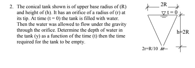 2R
2. The conical tank shown is of upper base radius of (R)
and height of (h). It has an orifice of a radius of (r) at
its tip. At time (t = 0) the tank is filled with water.
Then the water was allowed to flow under the gravity
through the orifice. Determine the depth of water in
the tank (y) as a function of the time (t) then the time
required for the tank to be empty.
Vt=0
h=2R
2r=R/10
