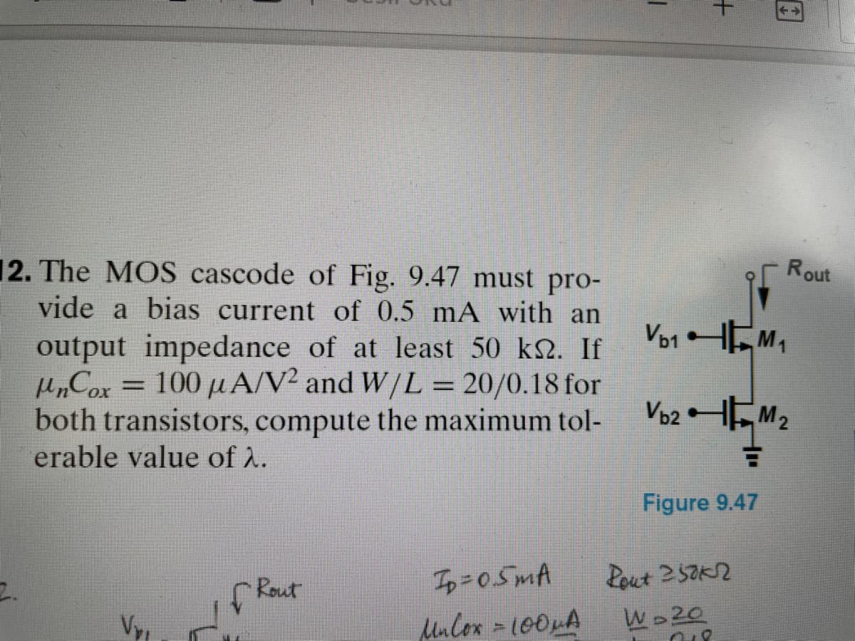 12. The MOS cascode of Fig. 9.47 must pro-
vide a bias current of 0.5 mA with an
output impedance of at least 50 km. If
µnCox = 100 µA/V² and W/L = 20/0.18 for
both transistors, compute the maximum tol-
erable value of λ.
2.
Vy
Rout
Ip=05mA
Unlox = 100μA
|
Vb1
+
←→
Figure 9.47
Rout 250kn
W 20
Rout
M₁
Vb2M₂
+²