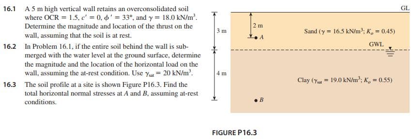 16.1 A 5 m high vertical wall retains an overconsolidated soil
where OCR = 1.5, c' = 0, ' = 33°, and y = 18.0 kN/m.
Determine the magnitude and location of the thrust on the
GL
2 m
3 m
Sand (y = 16.5 kN/m2; K, 0.45)
wall, assuming that the soil is at rest.
GWL
16.2 In Problem 16.1, if the entire soil behind the wall is sub-
merged with the water level at the ground surface, determine
the magnitude and the location of the horizontal load on the
wall, assuming the at-rest condition. Use ya = 20 kN/m.
4 m
Clay (Ya = 19.0 kN/m; K, = 0.55)
%3D
16.3 The soil profile at a site is shown Figure P16.3. Find the
total horizontal normal stresses at A and B, assuming at-rest
В
conditions.
FIGURE P16.3
