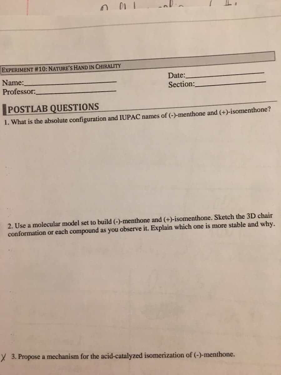 EXPERIMENT #10: NATURE'S HAND IN CHIRALITY
Date:
Name:
Professor:
Section:
POSTLAB QUESTIONS
1. What is the absolute configuration and IUPAC names of (-)-menthone and (+)-isomenthone?
2. Use a molecular model set to build (-)-menthone and (+)-isomenthone. Sketch the 3D chair
conformation or each compound as you observe it. Explain which one is more stable and why.
X 3. Propose a mechanism for the acid-catalyzed isomerization of (-)-menthone.
