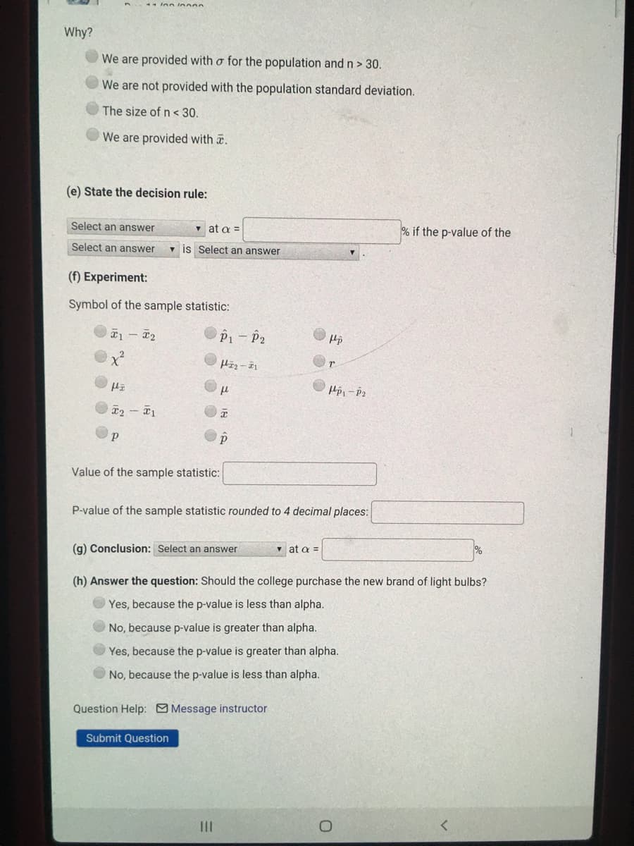 Why?
We are provided with o for the population andn> 30.
We are not provided with the population standard deviation.
The size of n < 30.
We are provided with .
(e) State the decision rule:
Select an answer
v at a =
% if the p-value of the
Select an answer
v is Select an answer
(f) Experiment:
Symbol of the sample statistic:
P1-P2
a2 - 1
Value of the sample statistic:
P-value of the sample statistic rounded to 4 decimal places:
(g) Conclusion: Select an answer
v at a
(h) Answer the question: Should the college purchase the new brand of light bulbs?
Yes, because the p-value is less than alpha.
No, because p-value is greater than alpha.
Yes, because the p-value is greater than alpha.
O No, because the p-value is less than alpha.
Question Help: Message instructor
Submit Question
II
