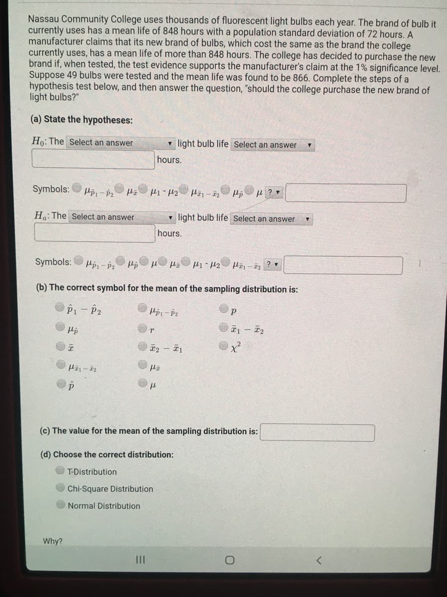 Nassau Community College uses thousands of fluorescent light bulbs each year. The brand of bulb it
currently uses has a mean life of 848 hours with a population standard deviation of 72 hours. A
manufacturer claims that its new brand of bulbs, which cost the same as the brand the college
currently uses, has a mean life of more than 848 hours. The college has decided to purchase the new
brand if, when tested, the test evidence supports the manufacturer's claim at the 1% significance level.
Suppose 49 bulbs were tested and the mean life was found to be 866. Complete the steps of a
hypothesis test below, and then answer the question, "should the college purchase the new brand of
light bulbs?"
(a) State the hypotheses:
Ho: The Select an answer
v light bulb life Select an answer
hours.
Symbols:
Td – Idr
Ha: The Select an answer
v light bulb life Select an answer
hours.
Symbols:
(b) The correct symbol for the mean of the sampling distribution is:
P1- P2
x2 - 1
(c) The value for the mean of the sampling distribution is:
(d) Choose the correct distribution:
T-Distribution
OChi-Square Distribution
Normal Distribution
Why?
II
