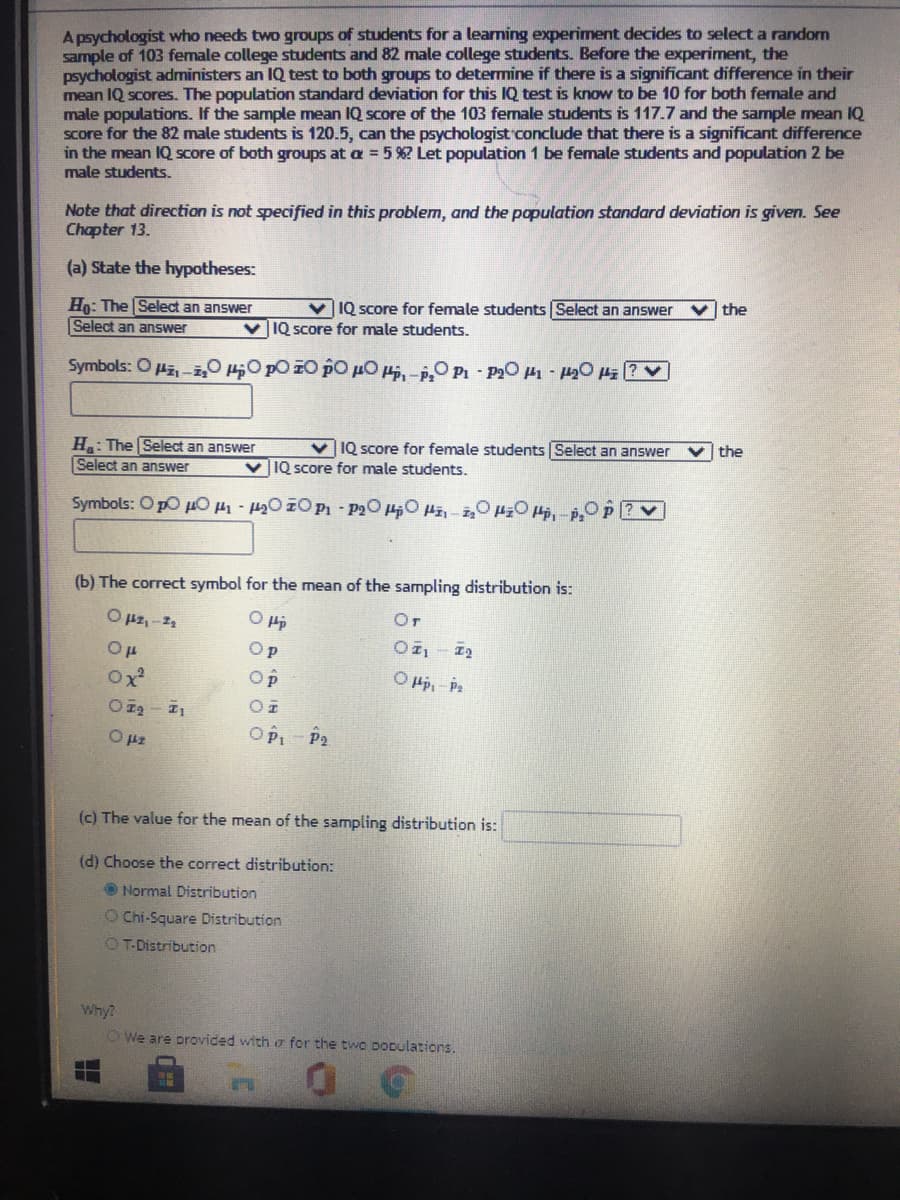 A psychologist who needs two groups of students for a learming experiment decides to select a randorn
sample of 103 female college students and 82 male college students. Before the experiment, the
psychologist administers an IQ test to both groups to determine if there is a significant difference in their
mean IQ scores. The population standard deviation for this IQ test is know to be 10 for both female and
male populations. If the sample mean IQ score of the 103 female students is 117.7 and the sample mean IQ
Score for the 82 male students is 120.5, can the psychologist conclude that there is a significant difference
in the mean IQ score of both groups at a = 5%? Let population 1 be female students and population 2 be
male students.
Note that direction is not specified in this problem, and the population standard deviation is given. See
Chapter 13.
(a) State the hypotheses:
the
v IQ score for female students Select an answer
Ho: The Select an answer
Select an answer
v IQ score for male students.
Symbols: O Hz,-z,0 HO pO 10 pO µ0, -O P1 - P20 - 420 4z (? V
the
v IQ score for female students Select an answer
H: The Select an answer
Select an answer
v IQ score for male students.
Symbols: O pO u0 -200 P - P2O HO Hi-i,0O ,-O P
(b) The correct symbol for the mean of the sampling distribution is:
O pz,-12
Or
O p
Ox
Op
O Hp, - Pa
OPI - P2
O pz
(c) The value for the mean of the sampling distribution is:
(d) Choose the correct distribution:
O Normal Distribution
O Chi-Square Distribution
OT-Distribution
Why?
OWe are orovided with o for the twO DODulations.

