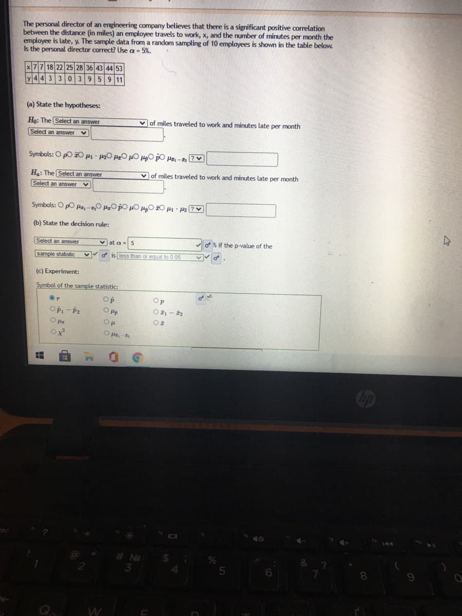 The personal director of an engineering company believes that there is a significant positive correlation
between the distance (in miles) an employee travels to work, x, and the number of minutes per month the
employee is late, y. The sample data from a random sampling of 10 employees is shown in the table below.
Is the personal director correct? Use a = 5%.
x77 18 22 25 28 36 43 44 53
44 3 303959 11
(a) State the hypotheses:
Ho: The Select an answer
v of miles traveled to work and minutes late per month
Select an answer
Symbols: O pO Z0 µ1 - 0 20 µO H0 po Hz - ?v
Ha: The Select an answer
v of miles traveled to work and minutes late per month
Select an answer
Symbols: O po Hz, -z,0 Hz0 po µO H0 0 H1 - 12 ?
(b) State the decision rule:
Select an answer
v at a
o% if the p-value of the
sample statistic
va is less than or equal to 0.05
(c) Experiment:
Symbol of the sample statistic:
Op
Op
OPi- Pa
Oz - 2
No
24
4.
6.
Q.
