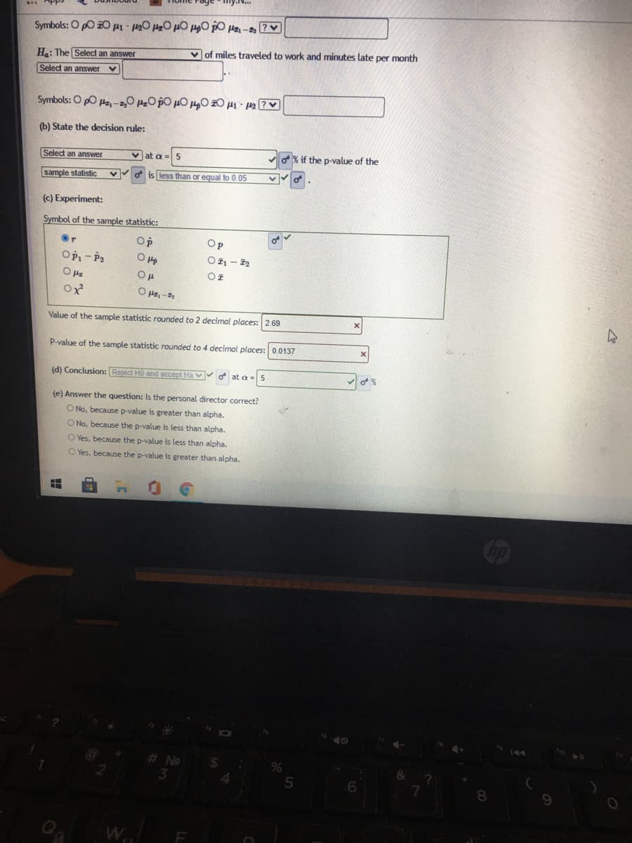 Symbols: O pO 01- 0 0 µO 0 pO Pz - PV
Ha: The Select an answer
v of miles traveled to work and minutes late per month
Select an answer v
Symbols: O po Hz, -0 0 pO µ0 H0 z0 H1 42 ?
(b) State the decision rule:
Select an answer
v at a
5
o% if the p-value of the
sample statistic
less than or equal to 0.05
(c) Experiment:
Symbol of the sample statistic:
Op
Op
OPi- P2
OE - 2
Value of the sample statistic rounded to 2 decimal places: 2.69
P-value of the sample statistic rounded to 4 decimal places: 0.0137
(d) Conclusion: Reject HO and accept Ha v d at a = 5
(e) Answer the question: Is the personal director correct?
O No, because p-value is greater than alpha.
O No, because the p-value is less than alpha.
O Yes, because the p-value is less than alpha.
O Yes, because the p-value is greater than alpha.
8.
