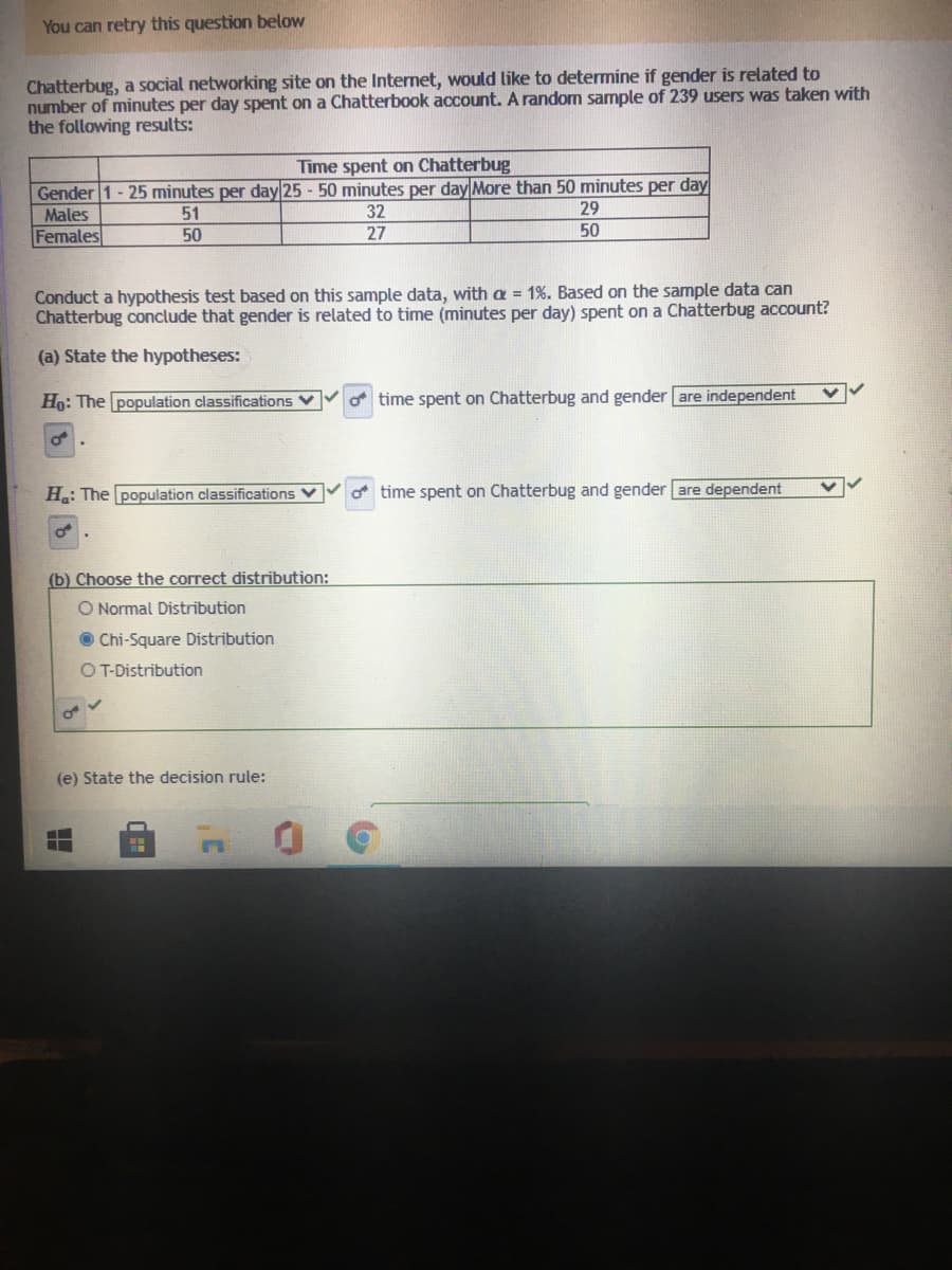 You can retry this question below
Chatterbug, a social networking site on the Internet, would like to determine if gender is related to
number of minutes per day spent on a Chatterbook account. A random sample of 239 users was taken with
the following results:
Time spent on Chatterbug
Gender 1 - 25 minutes per day 25 - 50 minutes per day More than 50 minutes per day
32
Males
51
29
Females
50
27
50
Conduct a hypothesis test based on this sample data, with a = 1%. Based on the sample data can
Chatterbug conclude that gender is related to time (minutes per day) spent on a Chatterbug account?
(a) State the hypotheses:
Ho: The population classifications
time spent on Chatterbug and gender are independent
H.: The population classifications V
o time spent on Chatterbug and gender are
(b) Choose the correct distribution:
O Normal Distribution
O Chi-Square Distribution
OT-Distribution
(e) State the decision rule:
