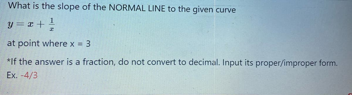 What is the slope of the NORMAL LINE to the given curve
1
y = x + -
at point where x =
3
*If the answer is a fraction, do not convert to decimal. Input its proper/improper form.
Ex. -4/3
