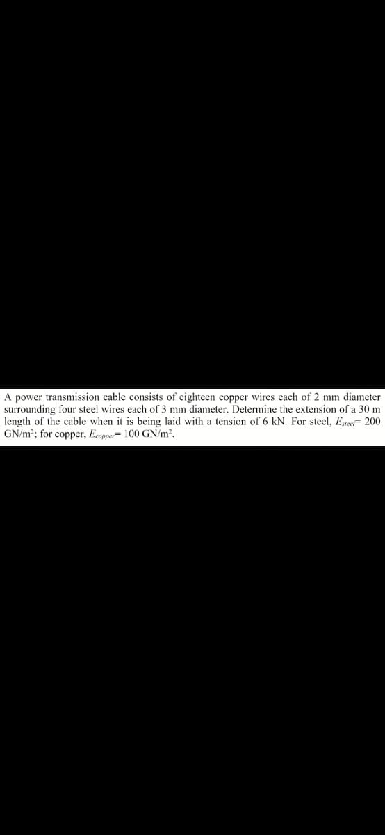 A power transmission cable consists of eighteen copper wires each of 2 mm diameter
surrounding four steel wires each of 3 mm diameter. Determine the extension of a 30 m
length of the cable when it is being laid with a tension of 6 kN. For steel, Estee 200
GN/m2; for copper, Ecopper= 100 GN/m2.
