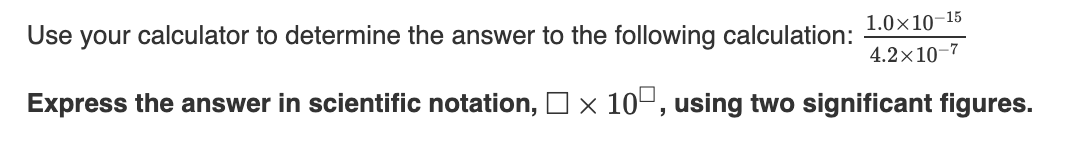 Use your calculator to determine the answer to the following calculation:
1.0×10–15
4.2×10-7
Express the answer in scientific notation, O× 10º, using two significant figures.
