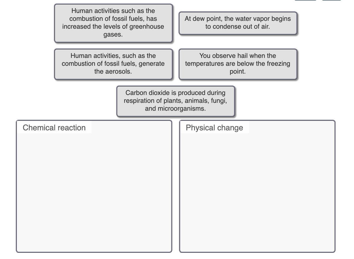 Human activities such as the
At dew point, the water vapor begins
combustion of fossil fuels, has
increased the levels of greenhouse
to condense out of air.
gases.
Human activities, such as the
combustion of fossil fuels, generate
the aerosols.
You observe hail when the
temperatures are below the freezing
point.
Carbon dioxide is produced during
respiration of plants, animals, fungi,
and microorganisms.
Chemical reaction
Physical change
