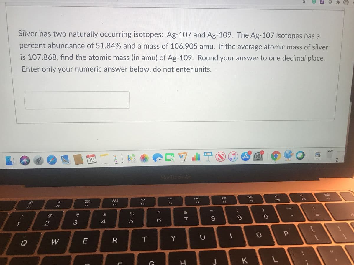 R
Silver has two naturally occurring isotopes: Ag-107 and Ag-109. The Ag-107 isotopes has a
percent abundance of 51.84% and a mass of 106.905 amu. If the average atomic mass of silver
is 107.868, find the atomic mass (in amu) of Ag-109. Round your answer to one decimal place.
Enter only your numeric answer below, do not enter units.
OCT
PAGES
19
30
PNG
MacBook Air
吕0
888
DII
DD
F5
F6
F7
F8
F9
F10
F11
F12
F1
F2
F3
F4
#3
1
2
3
4
5
7
80
Q
W
E
T
Y
つ
K
+ ||
%24
