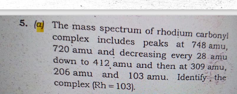 5. (a) The mass spectrum of rhodium carbonyl
complex includes peaks at 748 amu,
720 amu and decreasing every 28 amu
down to 412 amu and then at 309 amu,
206 amu
and 103 amu. Identify, the
complex (Rh = 103).
%3D
