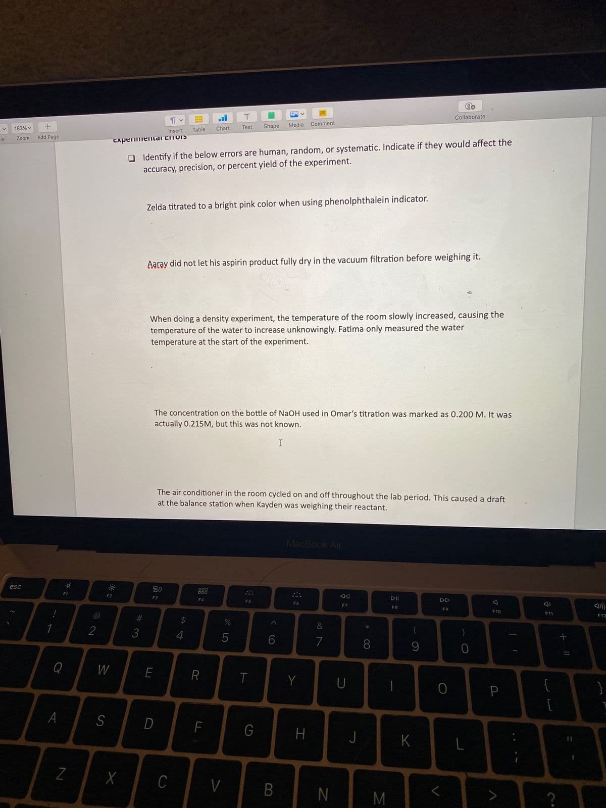 Collaborate
Shape
Media Comment
+
Table
Chart
Text
183% v
Insert
O Identify if the below errors are human, random, or systematic. Indicate if they would affect the
accuracy, precision, or percent yield of the experiment.
Add Page
Zoom
ExpenmenIldi EToIS
Zelda titrated to a bright pink color when using phenolphthalein indicator.
Aaray did not let his aspirin product fully dry in the vacuum filtration before weighing it.
When doing a density experiment, the temperature of the room slowly increased, causing the
temperature of the water to increase unknowingly. Fatima only measured the water
temperature at the start of the experiment.
The concentration on the bottle of NaOH used in Omar's titration was marked as 0.200 M. It was
actually 0.215M, but this was not known.
The air conditioner in the room cycled on and off throughout the lab period. This caused a draft
at the balance station when Kayden was weighing their read
nt.
MacBook Air
esc
80
F1
DII
DD
F2
F3
F4
E5
F6
FA
F9
F10
F11
F12
23
24
&
1
7
8
Q
W
T
Y
U
A
S
D
F
G
H
K
C
V
L.
N
