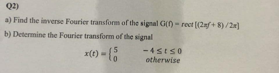 Q2)
a) Find the inverse Fourier transform of the signal G(f) = rect [(2nf+ 8)/2n]
%3D
b) Determine the Fourier transform of the signal
x(t) = {
- 4sts0
otherwise
%3D
