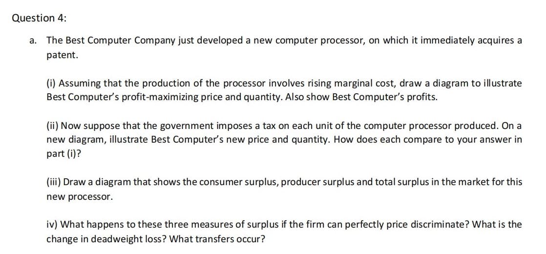 Question 4:
a. The Best Computer Company just developed a new computer processor, on which it immediately acquires a
patent.
(i) Assuming that the production of the processor involves rising marginal cost, draw a diagram to illustrate
Best Computer's profit-maximizing price and quantity. Also show Best Computer's profits.
(ii) Now suppose that the government imposes a tax on each unit of the computer processor produced. On a
new diagram, illustrate Best Computer's new price and quantity. How does each compare to your answer in
part (i)?
(iii) Draw a diagram that shows the consumer surplus, producer surplus and total surplus in the market for this
new processor.
iv) What happens to these three measures of surplus if the firm can perfectly price discriminate? What is the
change in deadweight loss? What transfers occur?